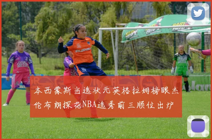 本西蒙斯当选状元英格拉姆榜眼杰伦布朗探花NBA选秀前三顺位出炉