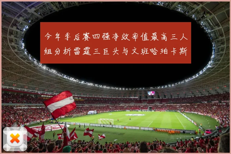 今年季后赛四强净效率值最高三人组分析雷霆三巨头与文班哈珀卡斯尔的表现对比