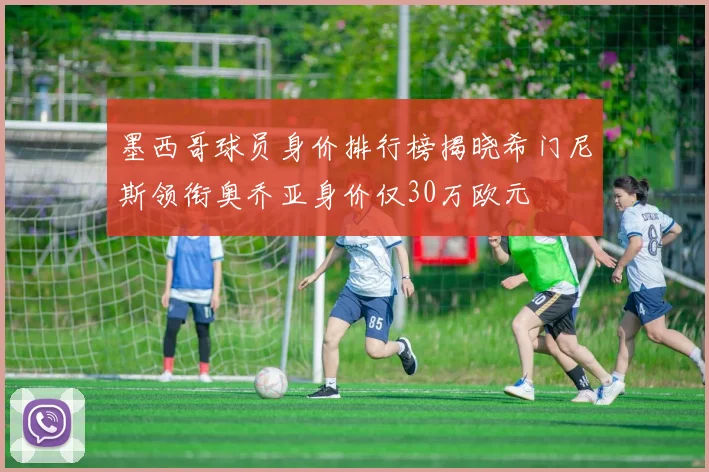 墨西哥球员身价排行榜揭晓希门尼斯领衔奥乔亚身价仅30万欧元