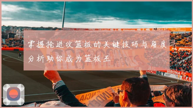 掌握抢进攻篮板的关键技巧与角度分析助你成为篮板王
