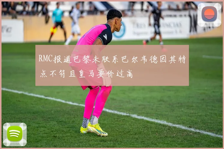 RMC报道巴黎未联系巴尔韦德因其特点不符且皇马要价过高