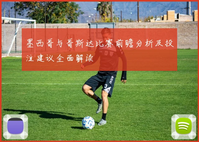 墨西哥与哥斯达比赛前瞻分析及投注建议全面解读