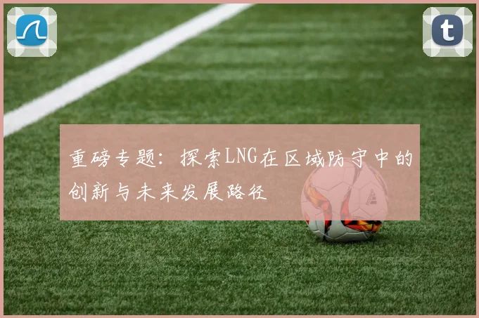 重磅专题：探索LNG在区域防守中的创新与未来发展路径